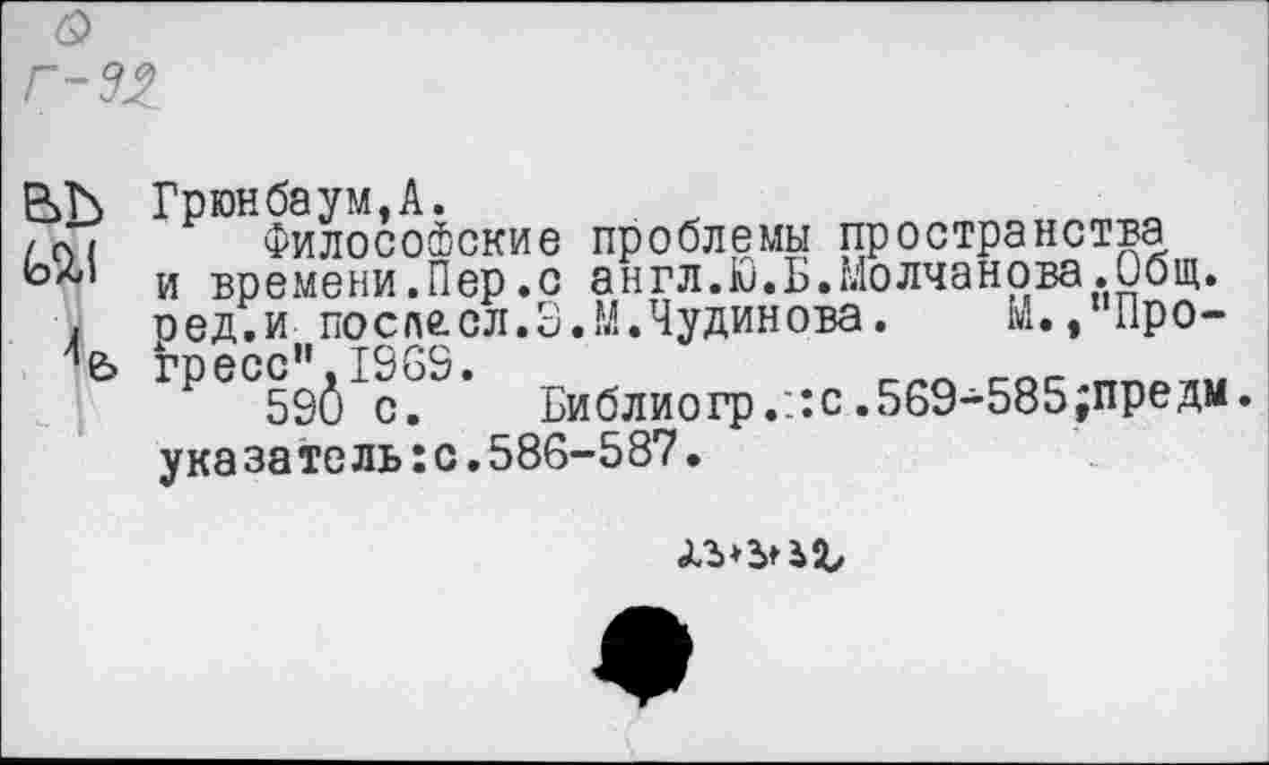 ﻿Грюнбаум.А.
Философские проблемы пространства и времени.Пер.с англ.Ю.Б.Молчанова.Общ. оед.и послесл.З.М.Чудинова.	М.,"Прогресс”. 1963.	___ _ос
59(5 с.	Библиогр.::с.569-585;предм.
указатель:с.586-587.
